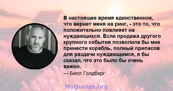 В настоящее время единственное, что вернет меня на ринг, - это то, что положительно повлияет на нуждающихся. Если продажа другого крупного события позволила бы мне принести корабль, полный припасов для раздачи