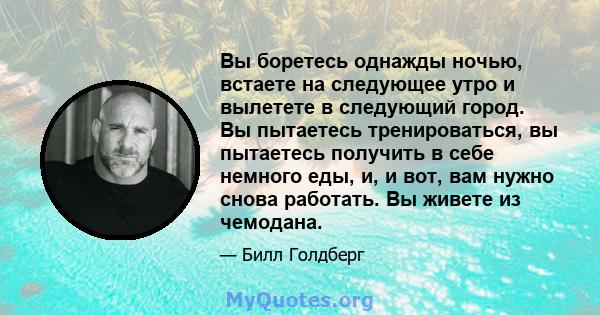 Вы боретесь однажды ночью, встаете на следующее утро и вылетете в следующий город. Вы пытаетесь тренироваться, вы пытаетесь получить в себе немного еды, и, и вот, вам нужно снова работать. Вы живете из чемодана.