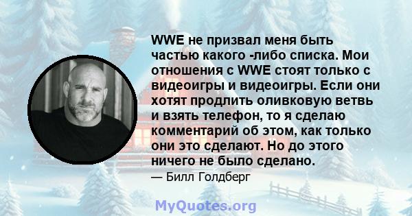 WWE не призвал меня быть частью какого -либо списка. Мои отношения с WWE стоят только с видеоигры и видеоигры. Если они хотят продлить оливковую ветвь и взять телефон, то я сделаю комментарий об этом, как только они это 