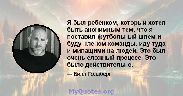 Я был ребенком, который хотел быть анонимным тем, что я поставил футбольный шлем и буду членом команды, иду туда и милащими на людей. Это был очень сложный процесс. Это было действительно.