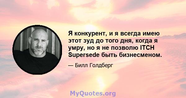 Я конкурент, и я всегда имею этот зуд до того дня, когда я умру, но я не позволю ITCH Supersede быть бизнесменом.