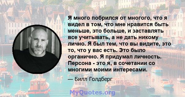 Я много побрился от многого, что я видел в том, что мне нравится быть меньше, это больше, и заставлять все учитывать, а не дать никому лично. Я был тем, что вы видите, это то, что у вас есть. Это было органично. Я