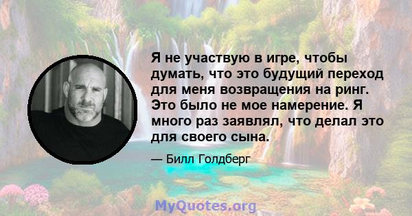 Я не участвую в игре, чтобы думать, что это будущий переход для меня возвращения на ринг. Это было не мое намерение. Я много раз заявлял, что делал это для своего сына.