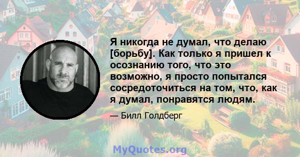 Я никогда не думал, что делаю [борьбу]. Как только я пришел к осознанию того, что это возможно, я просто попытался сосредоточиться на том, что, как я думал, понравятся людям.