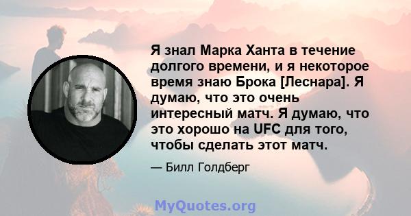 Я знал Марка Ханта в течение долгого времени, и я некоторое время знаю Брока [Леснара]. Я думаю, что это очень интересный матч. Я думаю, что это хорошо на UFC для того, чтобы сделать этот матч.