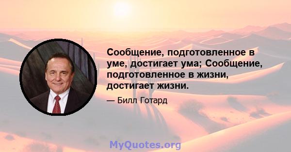 Сообщение, подготовленное в уме, достигает ума; Сообщение, подготовленное в жизни, достигает жизни.