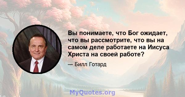 Вы понимаете, что Бог ожидает, что вы рассмотрите, что вы на самом деле работаете на Иисуса Христа на своей работе?