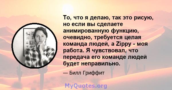 То, что я делаю, так это рисую, но если вы сделаете анимированную функцию, очевидно, требуется целая команда людей, а Zippy - моя работа. Я чувствовал, что передача его команде людей будет неправильно.