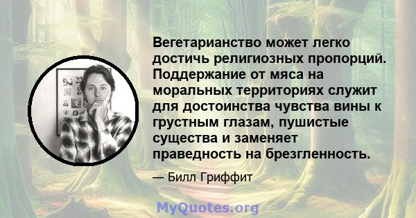 Вегетарианство может легко достичь религиозных пропорций. Поддержание от мяса на моральных территориях служит для достоинства чувства вины к грустным глазам, пушистые существа и заменяет праведность на брезгленность.