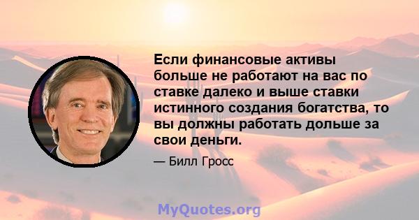 Если финансовые активы больше не работают на вас по ставке далеко и выше ставки истинного создания богатства, то вы должны работать дольше за свои деньги.