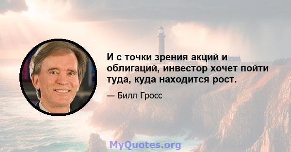 И с точки зрения акций и облигаций, инвестор хочет пойти туда, куда находится рост.