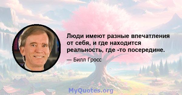 Люди имеют разные впечатления от себя, и где находится реальность, где -то посередине.