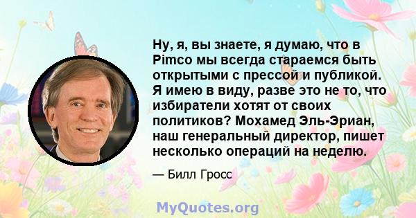 Ну, я, вы знаете, я думаю, что в Pimco мы всегда стараемся быть открытыми с прессой и публикой. Я имею в виду, разве это не то, что избиратели хотят от своих политиков? Мохамед Эль-Эриан, наш генеральный директор, пишет 