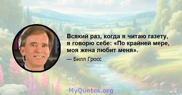 Всякий раз, когда я читаю газету, я говорю себе: «По крайней мере, моя жена любит меня».