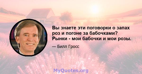 Вы знаете эти поговорки о запах роз и погоне за бабочками? Рынки - мои бабочки и мои розы.