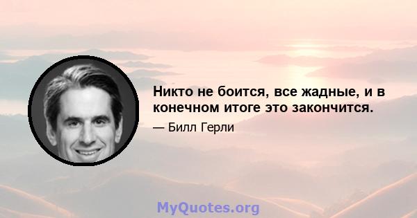 Никто не боится, все жадные, и в конечном итоге это закончится.