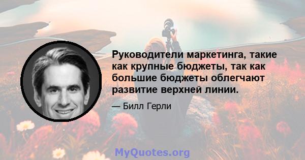 Руководители маркетинга, такие как крупные бюджеты, так как большие бюджеты облегчают развитие верхней линии.