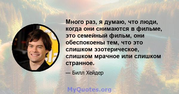 Много раз, я думаю, что люди, когда они снимаются в фильме, это семейный фильм, они обеспокоены тем, что это слишком эзотерическое, слишком мрачное или слишком странное.