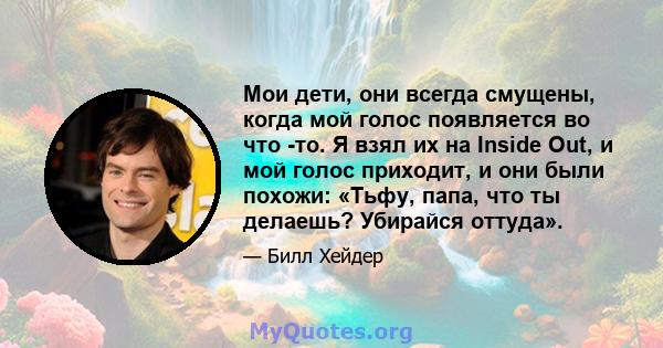 Мои дети, они всегда смущены, когда мой голос появляется во что -то. Я взял их на Inside Out, и мой голос приходит, и они были похожи: «Тьфу, папа, что ты делаешь? Убирайся оттуда».