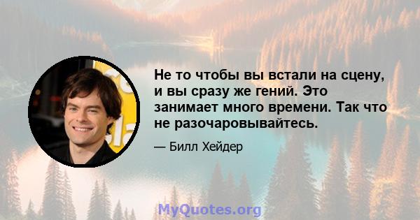 Не то чтобы вы встали на сцену, и вы сразу же гений. Это занимает много времени. Так что не разочаровывайтесь.