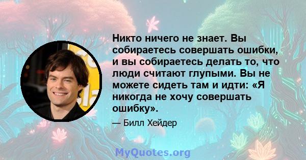 Никто ничего не знает. Вы собираетесь совершать ошибки, и вы собираетесь делать то, что люди считают глупыми. Вы не можете сидеть там и идти: «Я никогда не хочу совершать ошибку».