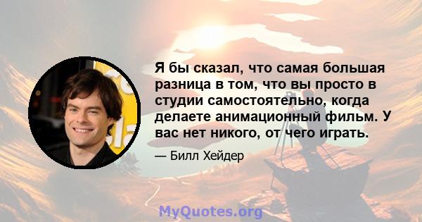 Я бы сказал, что самая большая разница в том, что вы просто в студии самостоятельно, когда делаете анимационный фильм. У вас нет никого, от чего играть.