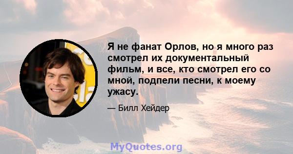 Я не фанат Орлов, но я много раз смотрел их документальный фильм, и все, кто смотрел его со мной, подпели песни, к моему ужасу.