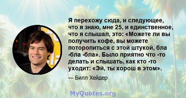 Я перехожу сюда, и следующее, что я знаю, мне 25, и единственное, что я слышал, это: «Можете ли вы получить кофе, вы можете поторопиться с этой штукой, бла -бла -бла». Было приятно что -то делать и слышать, как кто -то