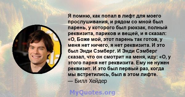 Я помню, как попал в лифт для моего прослушивания, и рядом со мной был парень, у которого был рюкзак, полный реквизита, париков и вещей, и я сказал: «О, Боже мой, этот парень так готов, у меня нет ничего, я нет