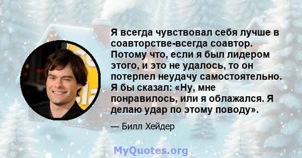 Я всегда чувствовал себя лучше в соавторстве-всегда соавтор. Потому что, если я был лидером этого, и это не удалось, то он потерпел неудачу самостоятельно. Я бы сказал: «Ну, мне понравилось, или я облажался. Я делаю