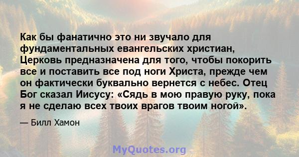 Как бы фанатично это ни звучало для фундаментальных евангельских христиан, Церковь предназначена для того, чтобы покорить все и поставить все под ноги Христа, прежде чем он фактически буквально вернется с небес. Отец