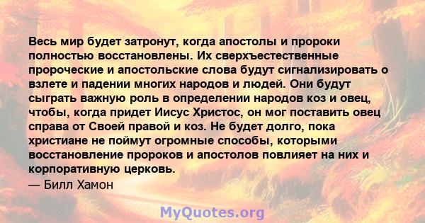 Весь мир будет затронут, когда апостолы и пророки полностью восстановлены. Их сверхъестественные пророческие и апостольские слова будут сигнализировать о взлете и падении многих народов и людей. Они будут сыграть важную 