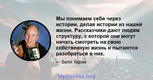 Мы понимаем себя через истории, делая истории из нашей жизни. Рассказчики дают людям структуру, с которой они могут начать смотреть на свою собственную жизнь и пытаются разобраться в них.