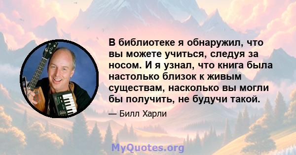 В библиотеке я обнаружил, что вы можете учиться, следуя за носом. И я узнал, что книга была настолько близок к живым существам, насколько вы могли бы получить, не будучи такой.