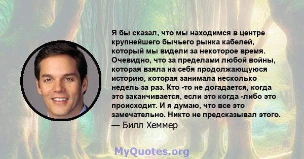 Я бы сказал, что мы находимся в центре крупнейшего бычьего рынка кабелей, который мы видели за некоторое время. Очевидно, что за пределами любой войны, которая взяла на себя продолжающуюся историю, которая занимала