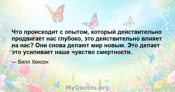 Что происходит с опытом, который действительно продвигает нас глубоко, это действительно влияет на нас? Они снова делают мир новым. Это делает это усиливает наше чувство смертности.