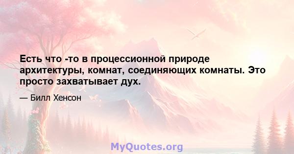 Есть что -то в процессионной природе архитектуры, комнат, соединяющих комнаты. Это просто захватывает дух.