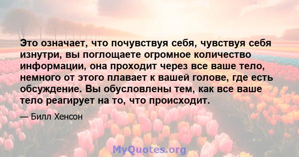 Это означает, что почувствуя себя, чувствуя себя изнутри, вы поглощаете огромное количество информации, она проходит через все ваше тело, немного от этого плавает к вашей голове, где есть обсуждение. Вы обусловлены тем, 