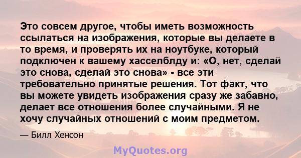 Это совсем другое, чтобы иметь возможность ссылаться на изображения, которые вы делаете в то время, и проверять их на ноутбуке, который подключен к вашему хасселблду и: «О, нет, сделай это снова, сделай это снова» - все 