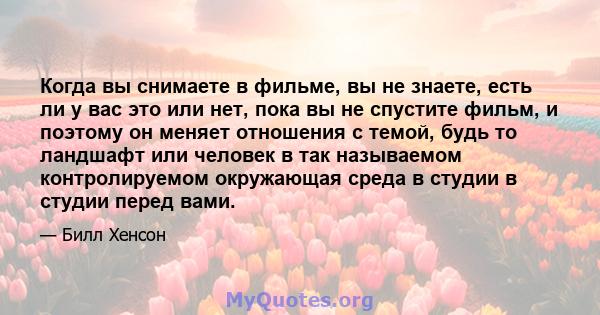 Когда вы снимаете в фильме, вы не знаете, есть ли у вас это или нет, пока вы не спустите фильм, и поэтому он меняет отношения с темой, будь то ландшафт или человек в так называемом контролируемом окружающая среда в