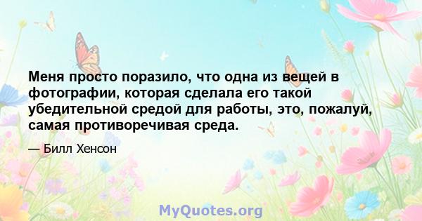 Меня просто поразило, что одна из вещей в фотографии, которая сделала его такой убедительной средой для работы, это, пожалуй, самая противоречивая среда.