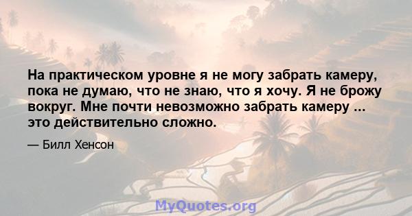 На практическом уровне я не могу забрать камеру, пока не думаю, что не знаю, что я хочу. Я не брожу вокруг. Мне почти невозможно забрать камеру ... это действительно сложно.