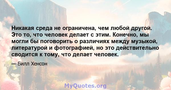 Никакая среда не ограничена, чем любой другой. Это то, что человек делает с этим. Конечно, мы могли бы поговорить о различиях между музыкой, литературой и фотографией, но это действительно сводится к тому, что делает