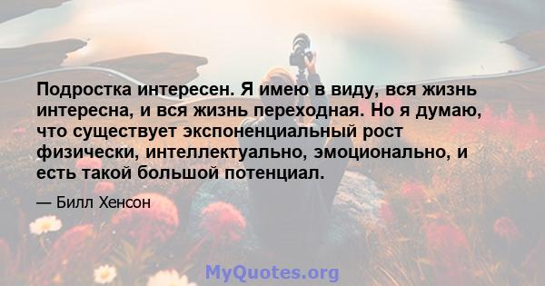 Подростка интересен. Я имею в виду, вся жизнь интересна, и вся жизнь переходная. Но я думаю, что существует экспоненциальный рост физически, интеллектуально, эмоционально, и есть такой большой потенциал.