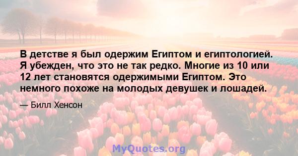 В детстве я был одержим Египтом и египтологией. Я убежден, что это не так редко. Многие из 10 или 12 лет становятся одержимыми Египтом. Это немного похоже на молодых девушек и лошадей.