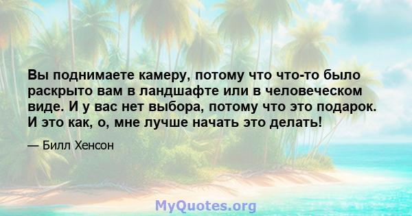 Вы поднимаете камеру, потому что что-то было раскрыто вам в ландшафте или в человеческом виде. И у вас нет выбора, потому что это подарок. И это как, о, мне лучше начать это делать!