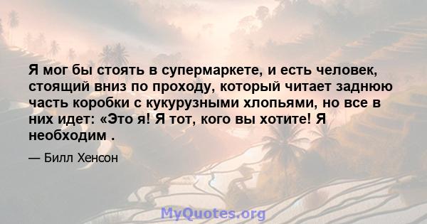 Я мог бы стоять в супермаркете, и есть человек, стоящий вниз по проходу, который читает заднюю часть коробки с кукурузными хлопьями, но все в них идет: «Это я! Я тот, кого вы хотите! Я необходим .