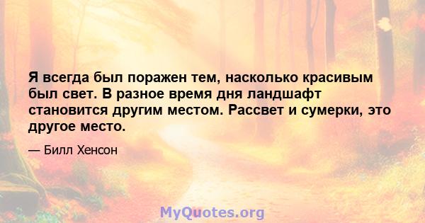 Я всегда был поражен тем, насколько красивым был свет. В разное время дня ландшафт становится другим местом. Рассвет и сумерки, это другое место.