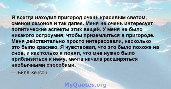 Я всегда находил пригород очень красивым светом, сменой сезонов и так далее. Меня не очень интересует политические аспекты этих вещей. У меня не было никакого остроумия, чтобы приземлиться в пригороде. Меня