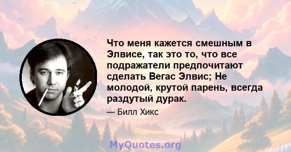 Что меня кажется смешным в Элвисе, так это то, что все подражатели предпочитают сделать Вегас Элвис; Не молодой, крутой парень, всегда раздутый дурак.